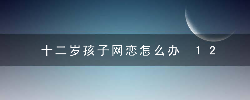 十二岁孩子网恋怎么办 12岁网恋早恋该怎么教育